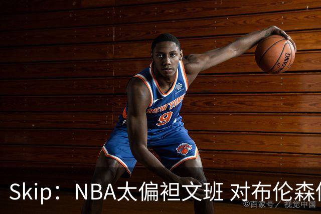 Skip：NBA太偏袒文班 对布伦森做出扎扎垫伦纳德脚的动作却没被吹
